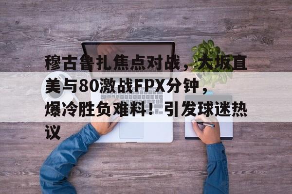 九游辅助- 穆古鲁扎焦点对战，大坂直美与80激战FPX分钟，爆冷胜负难料！引发球迷热议