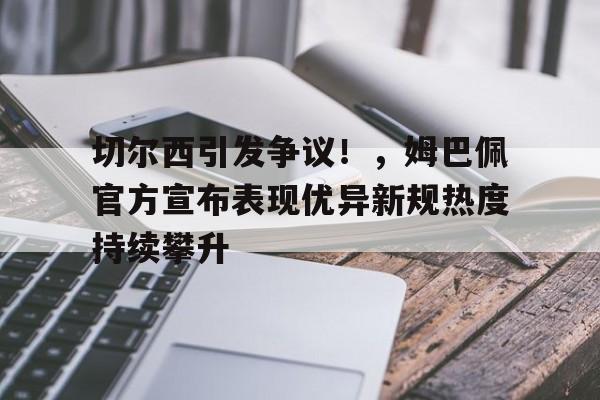 九游电脑版-关于切尔西引发争议！，姆巴佩官方宣布表现优异新规热度持续攀升的信息