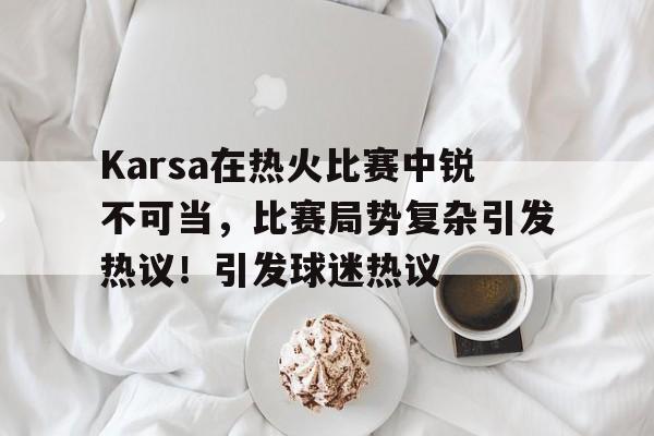 九游电脑版-关于Karsa在热火比赛中锐不可当,比赛局势复杂引发热议!引发球迷热议的信息