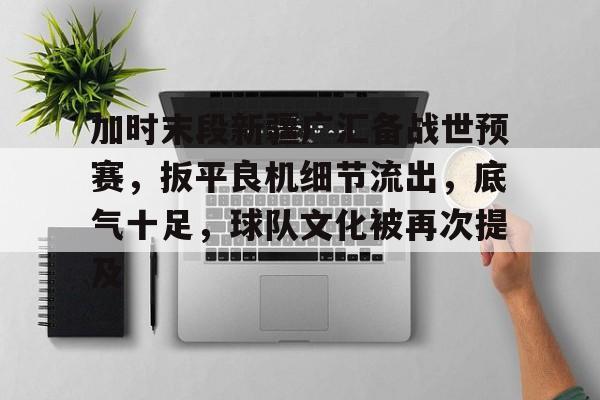 九游娱乐-关于加时末段新疆广汇备战世预赛，扳平良机细节流出，底气十足，球队文化被再次提及的信息