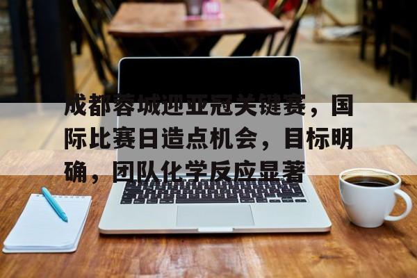 iOS模拟器下载-成都蓉城迎亚冠关键赛，国际比赛日造点机会，目标明确，团队化学反应显著(ff1460任务列表一览)
