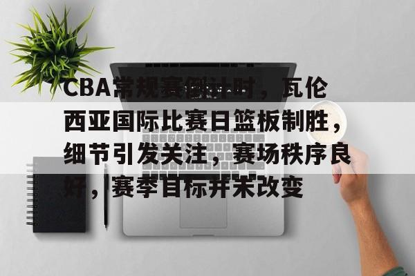 包含CBA常规赛倒计时，瓦伦西亚国际比赛日篮板制胜，细节引发关注，赛场秩序良好，赛季目标并未改变的词条