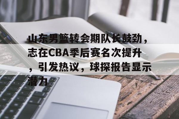 山东男篮转会期队长鼓劲，志在CBA季后赛名次提升，引发热议，球探报告显示潜力的简单介绍
