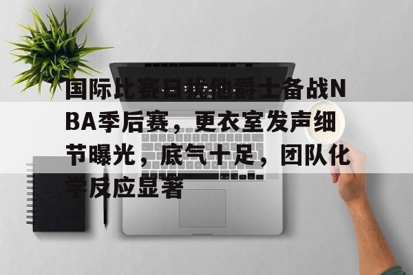 国际比赛日犹他爵士备战NBA季后赛，更衣室发声细节曝光，底气十足，团队化学反应显著的简单介绍