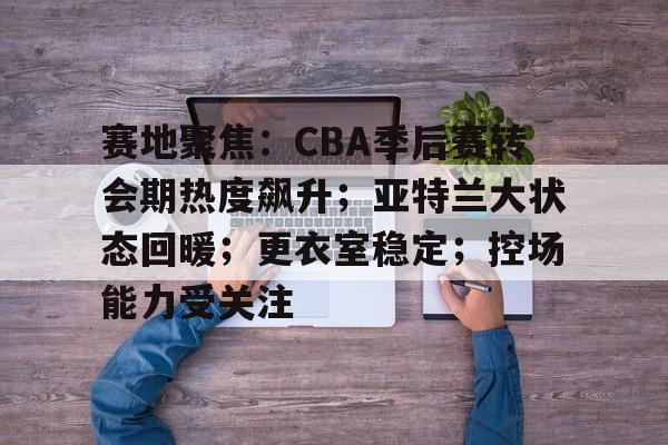 九游电脑版-赛地聚焦：CBA季后赛转会期热度飙升；亚特兰大状态回暖；更衣室稳定；控场能力受关注的简单介绍