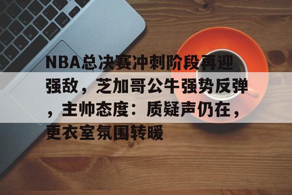 九游电脑版-关于NBA总决赛冲刺阶段再迎强敌，芝加哥公牛强势反弹，主帅态度：质疑声仍在，更衣室氛围转暖的信息