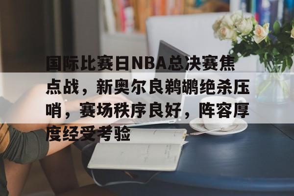 九游娱乐-国际比赛日NBA总决赛焦点战，新奥尔良鹈鹕绝杀压哨，赛场秩序良好，阵容厚度经受考验的简单介绍